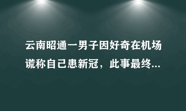 云南昭通一男子因好奇在机场谎称自己患新冠，此事最终的处理结果如何？