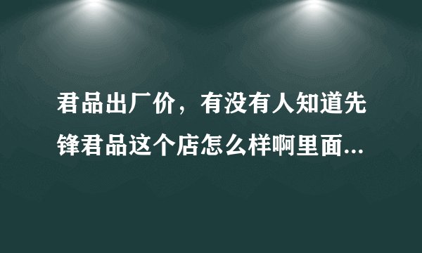 君品出厂价，有没有人知道先锋君品这个店怎么样啊里面的军品真的是货真价实的