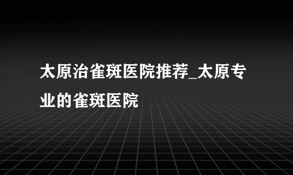 太原治雀斑医院推荐_太原专业的雀斑医院