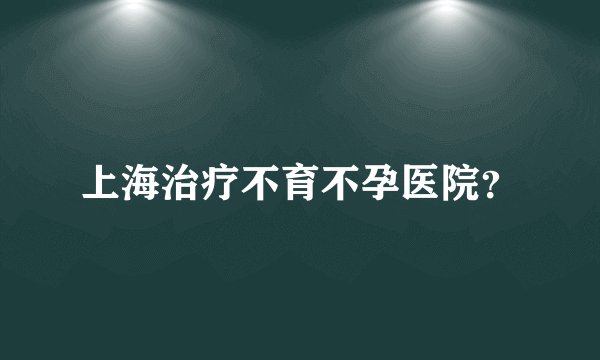 上海治疗不育不孕医院？
