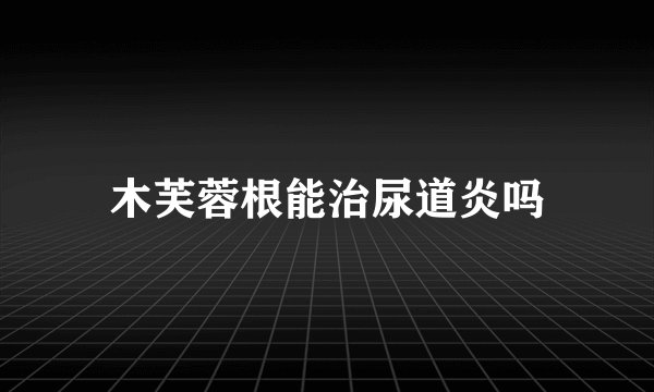 木芙蓉根能治尿道炎吗