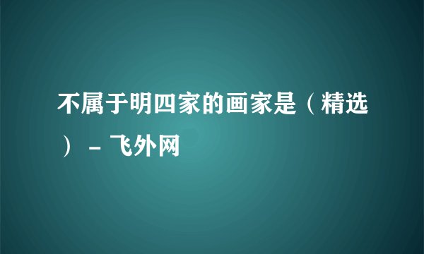 不属于明四家的画家是（精选） - 飞外网