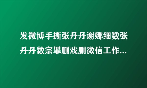 发微博手撕张丹丹谢娜细数张丹丹数宗罪删戏删微信工作强势乱删戏