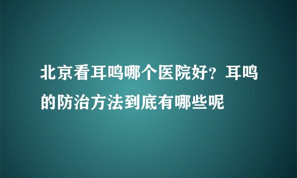 北京看耳鸣哪个医院好？耳鸣的防治方法到底有哪些呢
