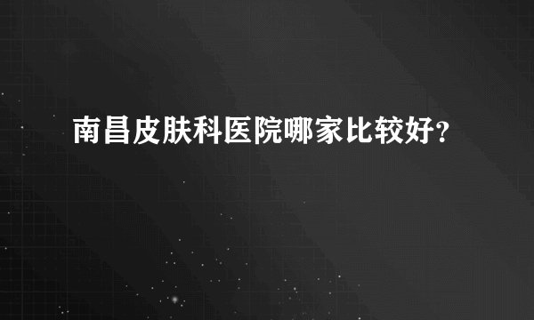 南昌皮肤科医院哪家比较好？
