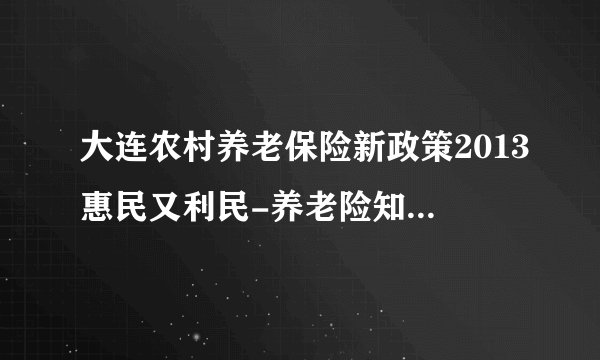 大连农村养老保险新政策2013惠民又利民-养老险知识人寿保险