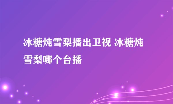 冰糖炖雪梨播出卫视 冰糖炖雪梨哪个台播