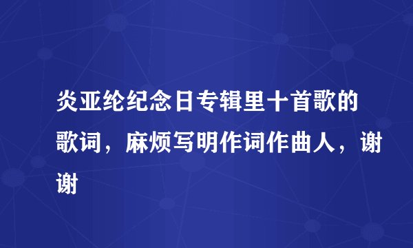 炎亚纶纪念日专辑里十首歌的歌词，麻烦写明作词作曲人，谢谢