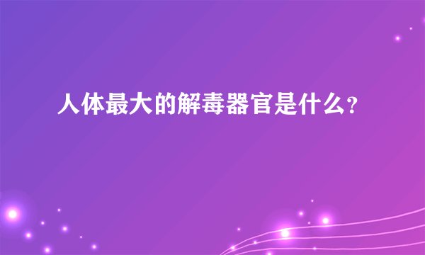 人体最大的解毒器官是什么？