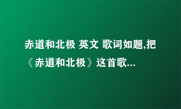 赤道和北极 英文 歌词如题,把《赤道和北极》这首歌的歌词全部翻译成英文!