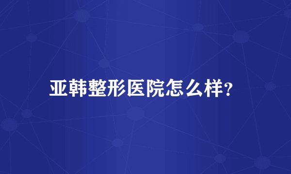 亚韩整形医院怎么样？