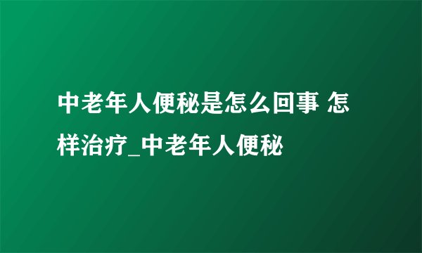 中老年人便秘是怎么回事 怎样治疗_中老年人便秘