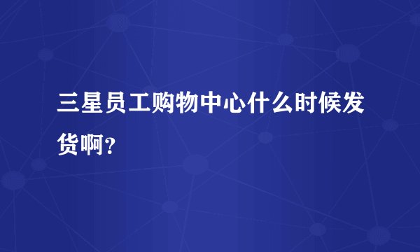 三星员工购物中心什么时候发货啊？