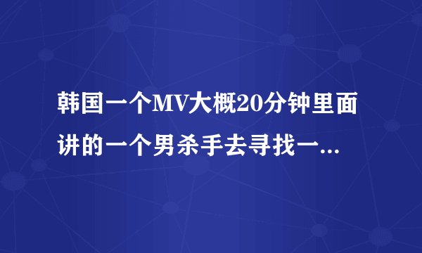 韩国一个MV大概20分钟里面讲的一个男杀手去寻找一个女的并爱上那女的,最后他们都