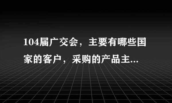 104届广交会，主要有哪些国家的客户，采购的产品主要是哪几类？