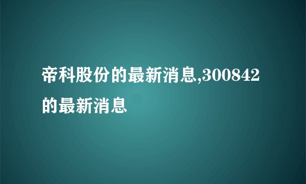 帝科股份的最新消息,300842的最新消息
