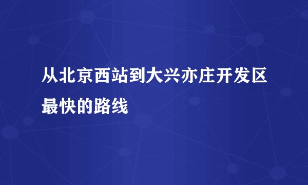 从北京西站到大兴亦庄开发区最快的路线