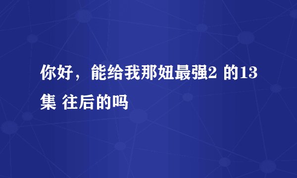 你好，能给我那妞最强2 的13集 往后的吗
