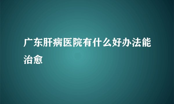 广东肝病医院有什么好办法能治愈
