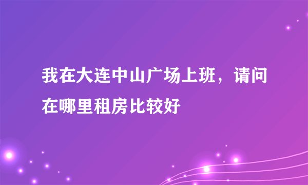 我在大连中山广场上班，请问在哪里租房比较好