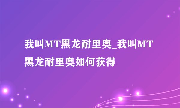 我叫MT黑龙耐里奥_我叫MT黑龙耐里奥如何获得