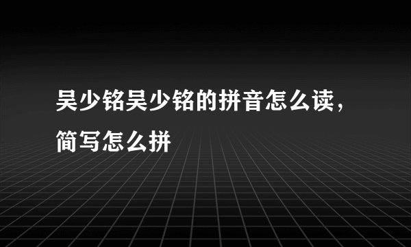 吴少铭吴少铭的拼音怎么读，简写怎么拼