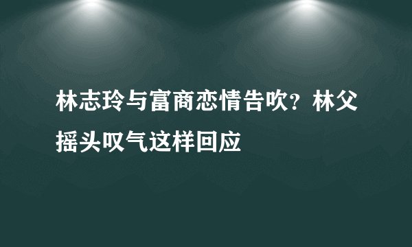 林志玲与富商恋情告吹？林父摇头叹气这样回应