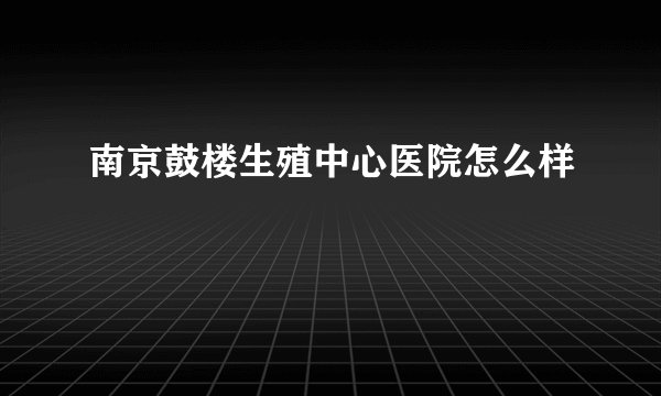 南京鼓楼生殖中心医院怎么样