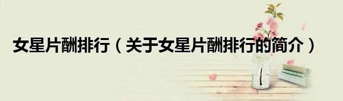 女星片酬排行（关于女星片酬排行的简介）