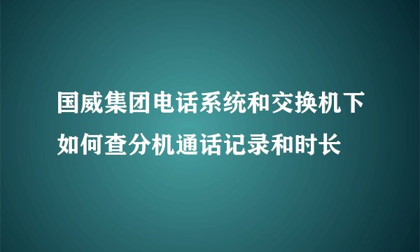 国威集团电话系统和交换机下如何查分机通话记录和时长