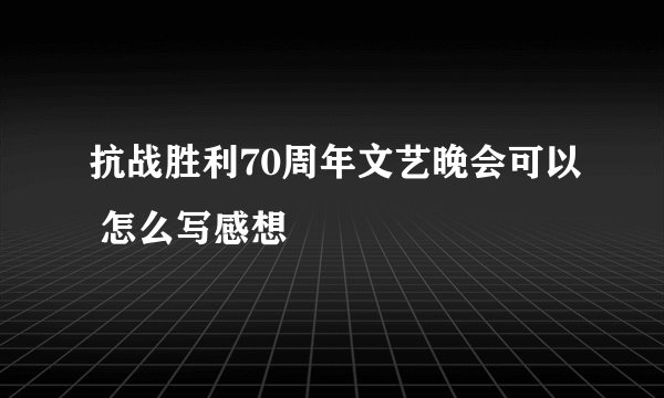 抗战胜利70周年文艺晚会可以 怎么写感想