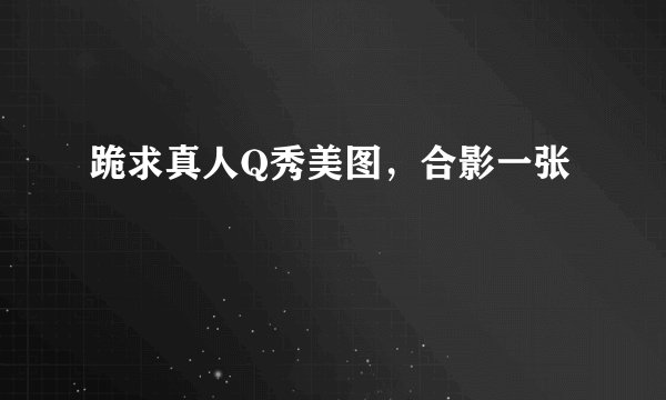 跪求真人Q秀美图，合影一张