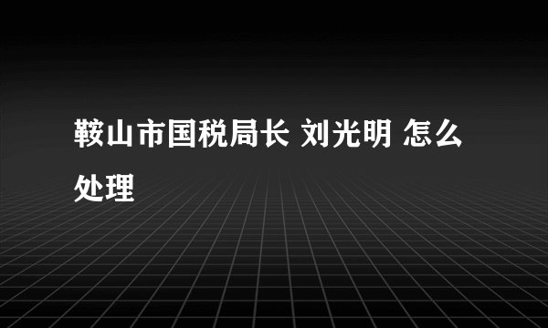 鞍山市国税局长 刘光明 怎么处理