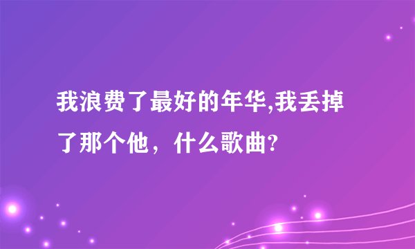 我浪费了最好的年华,我丢掉了那个他,什么歌曲?