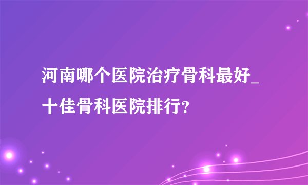 河南哪个医院治疗骨科最好_十佳骨科医院排行？