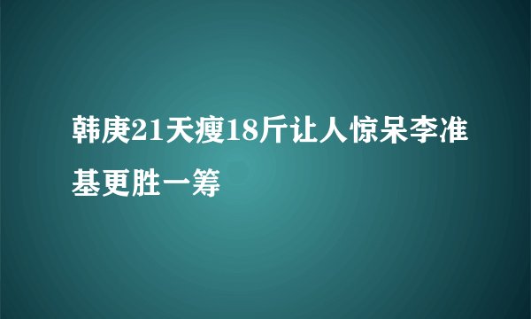 韩庚21天瘦18斤让人惊呆李准基更胜一筹