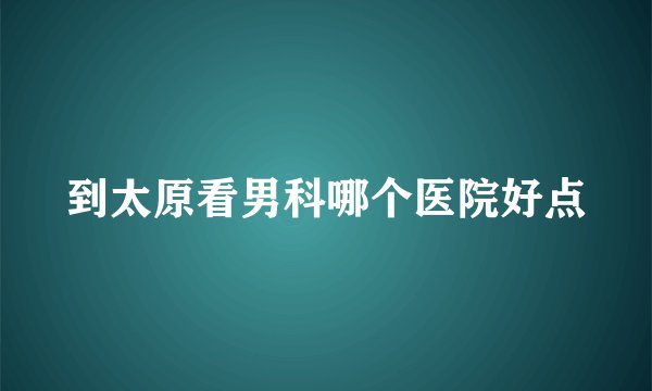 到太原看男科哪个医院好点