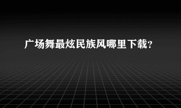 广场舞最炫民族风哪里下载？