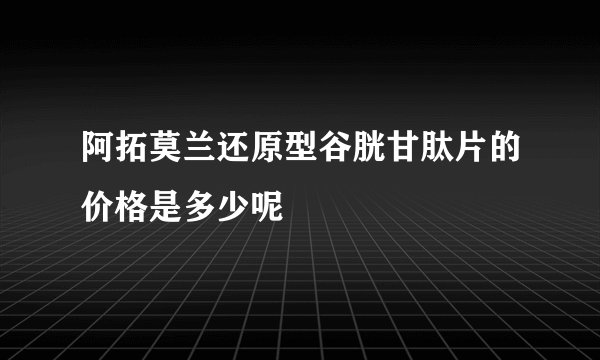 阿拓莫兰还原型谷胱甘肽片的价格是多少呢