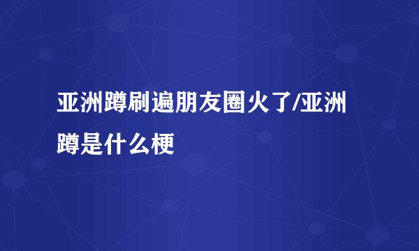 亚洲蹲刷遍朋友圈火了/亚洲蹲是什么梗