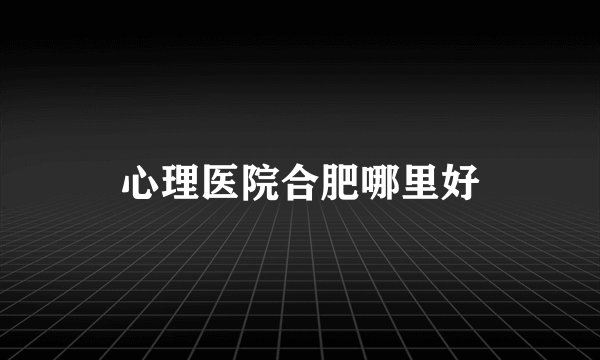 心理医院合肥哪里好