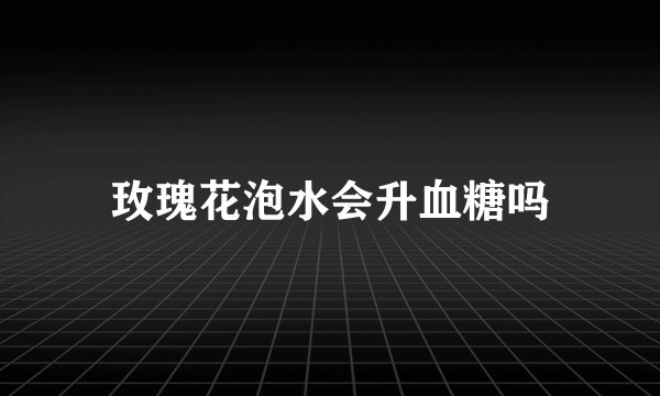 玫瑰花泡水会升血糖吗