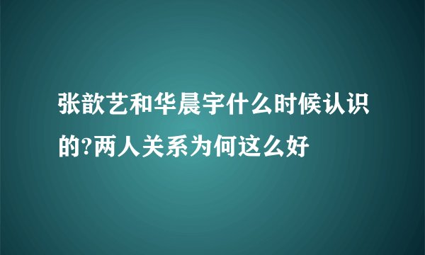 张歆艺和华晨宇什么时候认识的?两人关系为何这么好