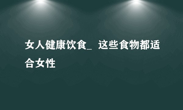 女人健康饮食_  这些食物都适合女性