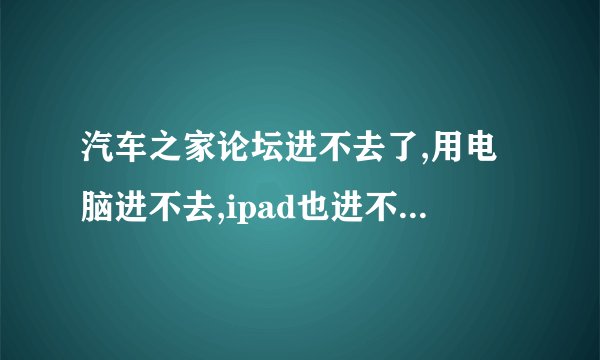 汽车之家论坛进不去了,用电脑进不去,ipad也进不去, 就手机可以进去,为什么啊, 求解答,