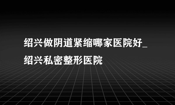 绍兴做阴道紧缩哪家医院好_绍兴私密整形医院
