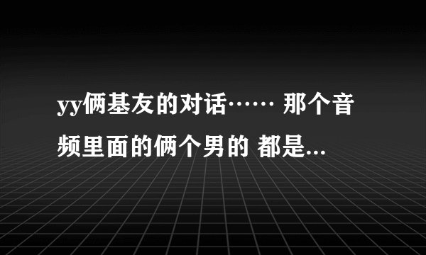 yy俩基友的对话…… 那个音频里面的俩个男的 都是什么人？yy频道多少？求！！！