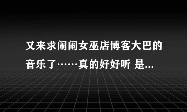 又来求闹闹女巫店博客大巴的音乐了……真的好好听 是最新的，现在页面上的。拜托了！！！