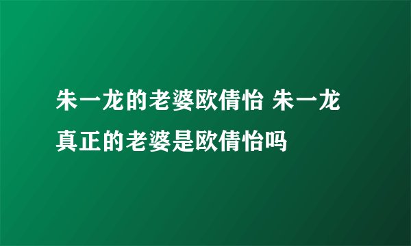 朱一龙的老婆欧倩怡 朱一龙真正的老婆是欧倩怡吗