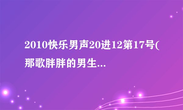 2010快乐男声20进12第17号(那歌胖胖的男生)唱的是什么歌？